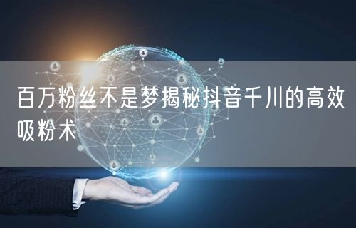 百万粉丝不是梦揭秘抖音千川的高效吸粉术