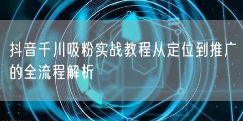 抖音千川吸粉实战教程从定位到推广的全流程解析