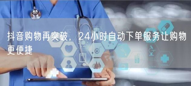 抖音购物再突破，24小时自动下单服务让购物更便捷