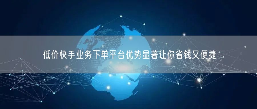 低价快手业务下单平台优势显著让你省钱又便捷