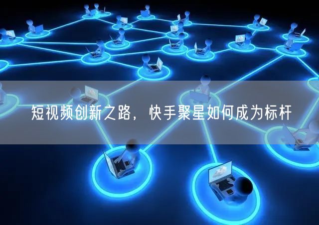 短视频创新之路，快手聚星如何成为标杆