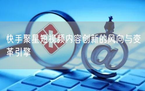 快手聚星短视频内容创新的风向与变革引擎