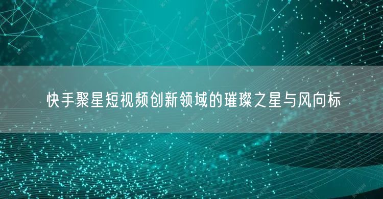 快手聚星短视频创新领域的璀璨之星与风向标