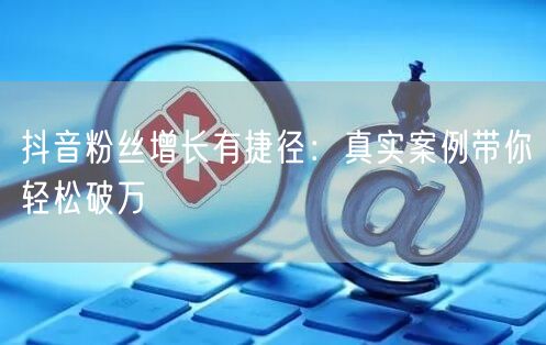 抖音粉丝增长有捷径：真实案例带你轻松破万