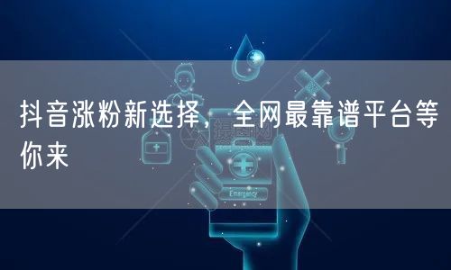 抖音涨粉新选择，全网最靠谱平台等你来